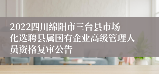 2022四川绵阳市三台县市场化选聘县属国有企业高级管理人员资格复审公告