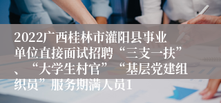 2022广西桂林市灌阳县事业单位直接面试招聘“三支一扶”、“大学生村官”“基层党建组织员”服务期满人员1