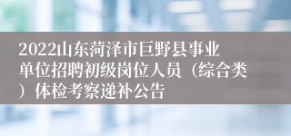 2022山东菏泽市巨野县事业单位招聘初级岗位人员（综合类）体检考察递补公告