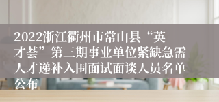 2022浙江衢州市常山县“英才荟”第三期事业单位紧缺急需人才递补入围面试面谈人员名单公布