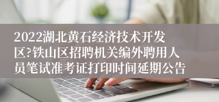 2022湖北黄石经济技术开发区?铁山区招聘机关编外聘用人员笔试准考证打印时间延期公告