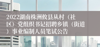 2022湖南株洲攸县从村（社区）党组织书记招聘乡镇（街道）事业编制人员笔试公告