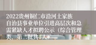 2022贵州铜仁市沿河土家族自治县事业单位引进高层次和急需紧缺人才拟聘公示（综合管理类，第二批共1人）