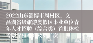 2022山东淄博市周村区、文昌湖省级旅游度假区事业单位青年人才招聘（综合类）首批体检考察弃权补充及第二次