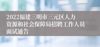 2022福建三明市三元区人力资源和社会保障局招聘工作人员面试通告