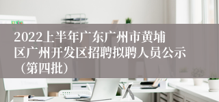 2022上半年广东广州市黄埔区广州开发区招聘拟聘人员公示（第四批）