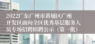 2022广东广州市黄埔区广州开发区面向全区优秀基层服务人员专场招聘拟聘公示（第一批）