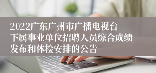 2022广东广州市广播电视台下属事业单位招聘人员综合成绩发布和体检安排的公告