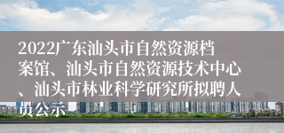 2022广东汕头市自然资源档案馆、汕头市自然资源技术中心、汕头市林业科学研究所拟聘人员公示