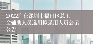 2022广东深圳市福田区总工会辅助人员选用拟录用人员公示公告