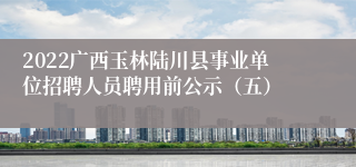 2022广西玉林陆川县事业单位招聘人员聘用前公示（五）