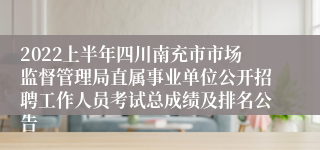 2022上半年四川南充市市场监督管理局直属事业单位公开招聘工作人员考试总成绩及排名公告