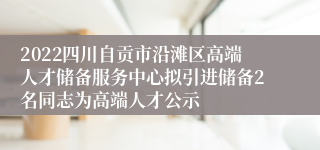 2022四川自贡市沿滩区高端人才储备服务中心拟引进储备2名同志为高端人才公示