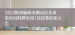 2022陕西榆林市横山区农业农村局特聘农技?员招募结果公告