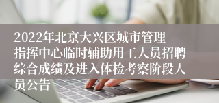 2022年北京大兴区城市管理指挥中心临时辅助用工人员招聘综合成绩及进入体检考察阶段人员公告