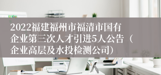 2022福建福州市福清市国有企业第三次人才引进5人公告（企业高层及水投检测公司）