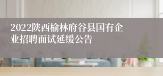 2022陕西榆林府谷县国有企业招聘面试延缓公告