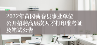 2022年黄冈蕲春县事业单位公开招聘高层次人才打印准考证及笔试公告