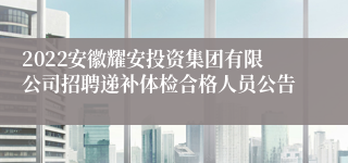 2022安徽耀安投资集团有限公司招聘递补体检合格人员公告