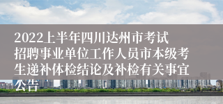 2022上半年四川达州市考试招聘事业单位工作人员市本级考生递补体检结论及补检有关事宜公告