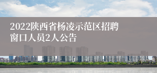 2022陕西省杨凌示范区招聘窗口人员2人公告