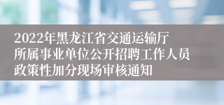 2022年黑龙江省交通运输厅所属事业单位公开招聘工作人员政策性加分现场审核通知