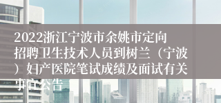 2022浙江宁波市余姚市定向招聘卫生技术人员到树兰（宁波）妇产医院笔试成绩及面试有关事宜公告