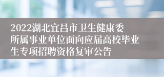 2022湖北宜昌市卫生健康委所属事业单位面向应届高校毕业生专项招聘资格复审公告