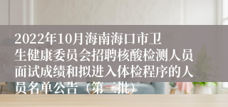 2022年10月海南海口市卫生健康委员会招聘核酸检测人员面试成绩和拟进入体检程序的人员名单公告（第三批）