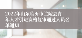 2022年山东临沂市兰陵县青年人才引进资格复审通过人员名单通知