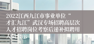 2022江西九江市事业单位“才汇九江”武汉专场招聘高层次人才招聘岗位考察后递补拟聘用人员公示