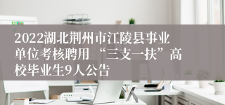 2022湖北荆州市江陵县事业单位考核聘用 “三支一扶”高校毕业生9人公告