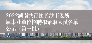 2022湖南共青团长沙市委所属事业单位招聘拟录取人员名单公示（第一批）