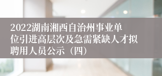 2022湖南湘西自治州事业单位引进高层次及急需紧缺人才拟聘用人员公示（四）