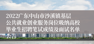 2022广东中山市沙溪镇基层公共就业创业服务岗位吸纳高校毕业生招聘笔试成绩及面试名单公告