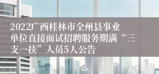 2022广西桂林市全州县事业单位直接面试招聘服务期满“三支一扶”人员5人公告