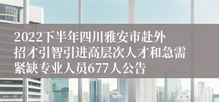 2022下半年四川雅安市赴外招才引智引进高层次人才和急需紧缺专业人员677人公告