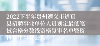 2022下半年贵州遵义市道真县招聘事业单位人员划定最低笔试合格分数线资格复审名单暨资格复审事宜公告