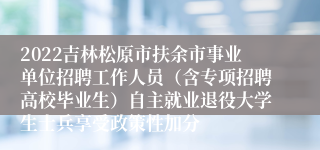 2022吉林松原市扶余市事业单位招聘工作人员（含专项招聘高校毕业生）自主就业退役大学生士兵享受政策性加分