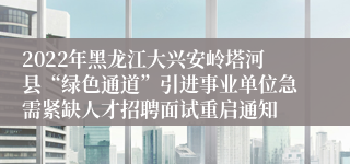 2022年黑龙江大兴安岭塔河县“绿色通道”引进事业单位急需紧缺人才招聘面试重启通知