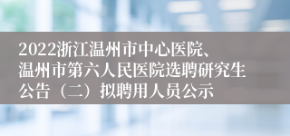 2022浙江温州市中心医院、温州市第六人民医院选聘研究生公告（二）拟聘用人员公示