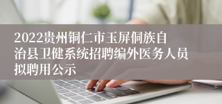 2022贵州铜仁市玉屏侗族自治县卫健系统招聘编外医务人员拟聘用公示