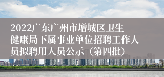 2022广东广州市增城区卫生健康局下属事业单位招聘工作人员拟聘用人员公示（第四批）