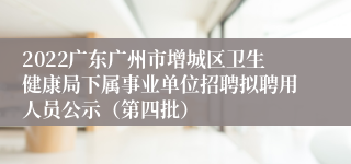 2022广东广州市增城区卫生健康局下属事业单位招聘拟聘用人员公示（第四批）