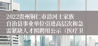 2022贵州铜仁市沿河土家族自治县事业单位引进高层次和急需紧缺人才拟聘用公示（医疗卫生类，共35人）