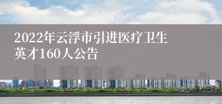 2022年云浮市引进医疗卫生英才160人公告