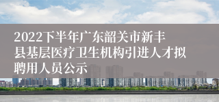 2022下半年广东韶关市新丰县基层医疗卫生机构引进人才拟聘用人员公示