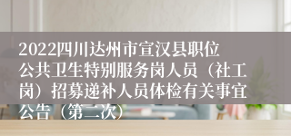 2022四川达州市宣汉县职位公共卫生特别服务岗人员（社工岗）招募递补人员体检有关事宜公告（第二次）