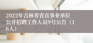 2022年吉林省省直事业单位公开招聘工作人员9号公告（16人）