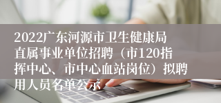 2022广东河源市卫生健康局直属事业单位招聘（市120指挥中心、市中心血站岗位）拟聘用人员名单公示